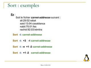 Mme LAHLALI
Ex :
Soit le fichier carnet-addresse suivant :
ali:29:02:rabat
said:13:04:casablanca
nabil:75:01:fes
rachid:92:03:kénitra
Sort -t: carnet-addresse
Sort -t: +3 -4 carnet-addresse
Sort -t: -n +1 -2 carnet-addresse
Sort -t: +1 -2 carnet-addresse
Sort : exemples
 