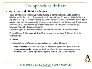 Les opérations de base
 vi, l'éditeur de fichiers de base
SYSTÈMES D'EXPLOITATION « OPEN SOURCE »
Vous serez obligé, lorsque vous effectuerez la configuration de votre système,
d'éditer les fichiers de configuration (classiquement, ces fichiers sont placés dans le
répertoire /etc/). Ces modifications peuvent être réalisées avec n'importe quel éditeur
a priori, et il est même conseillé d'utiliser votre éditeur favori. Cependant, il faut savoir
se servir de vi, parce que c'est le seul éditeur qui sera toujours installé, et qui
fonctionnera en toutes circonstances.
Le prix à payer pour cette fiabilité est un nombre restreint de fonctionnalités.
Pour éditer un fichier avec vi, il suffit de passer le nom de ce fichier en ligne de
commande :
vi fichier
vi est un éditeur qui fonctionne dans plusieurs modes différents :
mode insertion : ce qui est tapé est interprété comme du texte à insérer
mode commande : ce qui est tapé est interprété comme une commande
mode ex : ce qui est tapé est interprété comme une commande ex
Mme LAHLALI
 