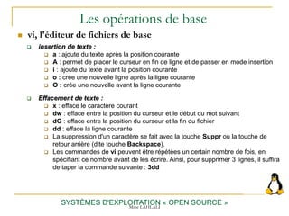Les opérations de base
 vi, l'éditeur de fichiers de base
SYSTÈMES D'EXPLOITATION « OPEN SOURCE »
 insertion de texte :
 a : ajoute du texte après la position courante
 A : permet de placer le curseur en fin de ligne et de passer en mode insertion
 i : ajoute du texte avant la position courante
 o : crée une nouvelle ligne après la ligne courante
 O : crée une nouvelle avant la ligne courante
 Effacement de texte :
 x : efface le caractère courant
 dw : efface entre la position du curseur et le début du mot suivant
 dG : efface entre la position du curseur et la fin du fichier
 dd : efface la ligne courante
 La suppression d'un caractère se fait avec la touche Suppr ou la touche de
retour arrière (dite touche Backspace).
 Les commandes de vi peuvent être répétées un certain nombre de fois, en
spécifiant ce nombre avant de les écrire. Ainsi, pour supprimer 3 lignes, il suffira
de taper la commande suivante : 3dd
Mme LAHLALI
 