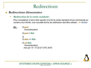 Redirections
 Redirections élémentaires
SYSTÈMES D'EXPLOITATION « OPEN SOURCE »
 Redirection de la sortie standard :
Pour concaténer (c’est à dire ajouter à la fin) la sortie standard d'une commande au
contenu d'un fichier, une nouvelle forme de redirection doit être utilisée : >> fichier
Ex : $ pwd
/home/etudiant
$ pwd > fich
$
$ date >> fich
$ cat fich
/home/etudiant
mer jan 14 17:22:27 UTC 2010
Mme LAHLALI
 