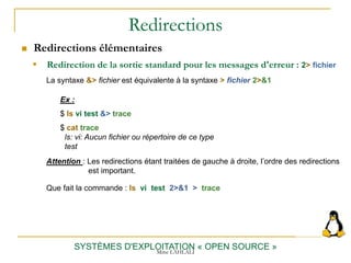Redirections
 Redirections élémentaires
SYSTÈMES D'EXPLOITATION « OPEN SOURCE »
 Redirection de la sortie standard pour les messages d'erreur : 2> fichier
Ex :
$ ls vi test &> trace
$ cat trace
ls: vi: Aucun fichier ou répertoire de ce type
test
La syntaxe &> fichier est équivalente à la syntaxe > fichier 2>&1
Attention : Les redirections étant traitées de gauche à droite, l’ordre des redirections
est important.
Que fait la commande : ls vi test 2>&1 > trace
Mme LAHLALI
 