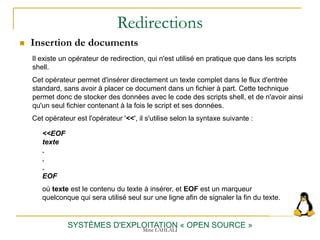 Redirections
 Insertion de documents
SYSTÈMES D'EXPLOITATION « OPEN SOURCE »
Il existe un opérateur de redirection, qui n'est utilisé en pratique que dans les scripts
shell.
Cet opérateur permet d'insérer directement un texte complet dans le flux d'entrée
standard, sans avoir à placer ce document dans un fichier à part. Cette technique
permet donc de stocker des données avec le code des scripts shell, et de n'avoir ainsi
qu'un seul fichier contenant à la fois le script et ses données.
Cet opérateur est l'opérateur '<<', il s'utilise selon la syntaxe suivante :
<<EOF
texte
.
.
.
EOF
où texte est le contenu du texte à insérer, et EOF est un marqueur
quelconque qui sera utilisé seul sur une ligne afin de signaler la fin du texte.
Mme LAHLALI
 