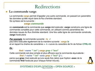 Redirections
 La commande xargs
SYSTÈMES D'EXPLOITATION « OPEN SOURCE »
La commande xargs permet d'appeler une autre commande, en passant en paramètre
les données qu'elle reçoit dans le flux d'entrée standard.
Sa syntaxe est la suivante :
xargs commande
où commande est la commande que xargs doit exécuter. xargs construira une ligne de
commande complète pour cette commande, en utilisant comme paramètres les
données issues du flux d'entrée standard. Une fois cette ligne de commande construite,
xargs l'exécutera
Par exemple, la commande suivante : ls -l
peut être exécutée également de la manière suivante : xargs ls
et en tapant la chaîne de caractères « -l » suivie du caractère de fin de fichier CTRL+D.
Ex :
find / -name "*.txt" | xargs grep -l "test"
Cette commande est plus simple et plus efficace que la commande équivalente :
find / -name "*.txt“ -exec grep -l "test" {} ;
parce que grep n'est exécuté qu'une seule fois (alors que l'option -exec de la
commande find l'exécute pour chaque fichier trouvé).
Mme LAHLALI
 