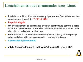 L’enchaînement des commandes sous Linux
 Il existe sous Linux trois caractères qui permettent l'enchainement des
commandes, il s'agit de ";", "||" et "&&".
 Le point virgule
 Un enchainement de commande avec un point virgule comme c'est le
cas dans l'exemple enchaînera les commandes sans se soucier de la
réussite ou de l'échec de chacune.
 Par exemple si l'on souhaite créer un dossier puis s'y rendre pour y
créer un fichier vide, on exécutera le commande suivante :
 Commande1;commande2
 mkdir /home/~/dossier1/; cd /home/~/dossier1/ ; touch file1
Mme LAHLALI
 