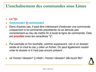 L’enchaînement des commandes sous Linux
 Le "||«
 Commande1 || commande2
 Dans d'autres cas, il peut être intéressant d'exécuter une commande
uniquement si la commande précédente ne se déroule pas
correctement au lieu de mettre fin à toute la ligne de commande. Cela
est possible avec les caractères "||".
 Par exemple si l'on souhaite, comme auparavant, voir si un dossier
existe et si c'est le cas y créer un fichier. On peut également vouloir
créer le dossier si il n'est pas encore présent :
 cd /home/~/dossier1 || mkdir / /home/~/dossier1 && touch file1
Mme LAHLALI
 