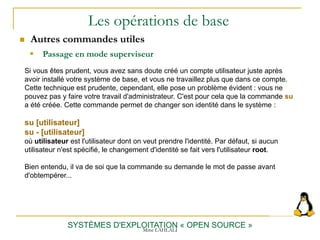 Les opérations de base
SYSTÈMES D'EXPLOITATION « OPEN SOURCE »
Si vous êtes prudent, vous avez sans doute créé un compte utilisateur juste après
avoir installé votre système de base, et vous ne travaillez plus que dans ce compte.
Cette technique est prudente, cependant, elle pose un problème évident : vous ne
pouvez pas y faire votre travail d'administrateur. C'est pour cela que la commande su
a été créée. Cette commande permet de changer son identité dans le système :
su [utilisateur]
su - [utilisateur]
où utilisateur est l'utilisateur dont on veut prendre l'identité. Par défaut, si aucun
utilisateur n'est spécifié, le changement d'identité se fait vers l'utilisateur root.
Bien entendu, il va de soi que la commande su demande le mot de passe avant
d'obtempérer...
 Passage en mode superviseur
 Autres commandes utiles
Mme LAHLALI
 