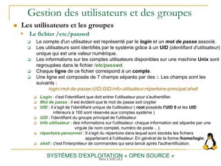 Gestion des utilisateurs et des groupes
 Les utilisateurs et les groupes
SYSTÈMES D'EXPLOITATION « OPEN SOURCE »
 Le compte d'un utilisateur est représenté par le login et un mot de passe associé.
 Les utilisateurs sont identifiés par le système grâce à un UID (identifiant d'utilisateur)
unique qui est une valeur numérique.
 Les informations sur les comptes utilisateurs disponibles sur une machine Unix sont
regroupées dans le fichier /etc/passwd.
 Chaque ligne de ce fichier correspond à un compte.
 Une ligne est composée de 7 champs séparés par des :. Les champs sont les
suivants :
login:mot-de-passe:UID:GID:info-utilisateur:répertoire-principal:shell
 Login : c'est l'identifiant que doit entrer l'utilisateur pour s'authentifier.
 Mot de passe : il est évident que le mot de passe soit crypter
 UID : il s'agit de l'identifiant unique de l'utilisateur ( root possède l'UID 0 et les UID
inférieurs à 100 sont réservés aux comptes système )
 GID : l'identifiant du groupe principal de l'utilisateur
 Info utilisateur : des informations sur l'utilisateur. chaque information est séparée par une
virgule (le nom complet, numéro de poste ...).
 répertoire personnel : Il s'agit du répertoire dans lequel sont stockés les fichiers
appartenant à l'utilisateur. En général de la forme /home/login.
 shell : c'est l'interpréteur de commandes qui sera lancé après l'authentification.
 Le fichier /etc/passwd
Mme LAHLALI
 