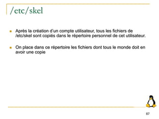 87
/etc/skel
 Après la création d’un compte utilisateur, tous les fichiers de
/etc/skel sont copiés dans le répertoire personnel de cet utilisateur.
 On place dans ce répertoire les fichiers dont tous le monde doit en
avoir une copie
 