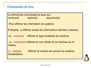 Le format des commande se base sur:
command option(s) argument(s)
-Pour afficher les information du système
# Uname -a Afficher toutes les informations décrites ci-dessus
-m, --machine Afficher le type (matériel) de machine.
-n, --nodename Afficher le nom d'hôte de la machine sur le
réseau.
-r, --release Afficher le numéro de version du système
d'exploitation
Commandes de base
Mme LAHLALI
 