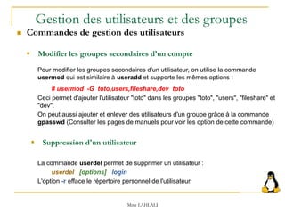 Mme LAHLALI
 Suppression d'un utilisateur
La commande userdel permet de supprimer un utilisateur :
userdel [options] login
L'option -r efface le répertoire personnel de l'utilisateur.
 Modifier les groupes secondaires d'un compte
Pour modifier les groupes secondaires d'un utilisateur, on utilise la commande
usermod qui est similaire à useradd et supporte les mêmes options :
# usermod -G toto,users,fileshare,dev toto
Ceci permet d'ajouter l'utilisateur "toto" dans les groupes "toto", "users", "fileshare" et
"dev".
On peut aussi ajouter et enlever des utilisateurs d'un groupe grâce à la commande
gpasswd (Consulter les pages de manuels pour voir les option de cette commande)
Gestion des utilisateurs et des groupes
 Commandes de gestion des utilisateurs
 