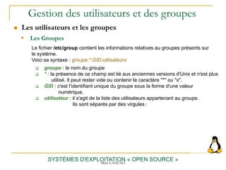 Gestion des utilisateurs et des groupes
 Les utilisateurs et les groupes
SYSTÈMES D'EXPLOITATION « OPEN SOURCE »
 Les Groupes
Le fichier /etc/group contient les informations relatives au groupes présents sur
le système.
Voici sa syntaxe : groupe:*:GID:utilisateurs
 groupe : le nom du groupe
 * : la présence de ce champ est lié aux anciennes versions d'Unix et n'est plus
utilisé. Il peut rester vide ou contenir le caractère "*" ou "x".
 GID : c'est l'identifiant unique du groupe sous la forme d'une valeur
numérique.
 utilisateur : il s'agit de la liste des utilisateurs appartenant au groupe.
Ils sont séparés par des virgules :
Mme LAHLALI
 