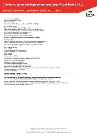 CERTYOU, 37 rue des Mathurins, 75008 PARIS - SAS au capital de 10 000 Euros
Tél : 01 42 93 52 72 - Fax : 01 70 72 02 72 - contact@certyou.com - www.certyou.com
RCS de Paris n° 804 509 461- TVA intracommunautaire FR03 804509461 - APE 8559A
Déclaration d’activité enregistrée sous le N° 11 75 52524 75 auprès du préfet de région d’Ile-de-France
Introduction au développement Web avec Visual Studio 2010
Formation Informatique / Développement logiciel / .NET, C# et VB
Vue d'ensemble de ADO.Net
Connecter une base de données
Gérer les données
Gestion des tâches d'accès aux données à l'aide de LINQ
Vue d'ensemble de LINQ
Gérer les données XML à l'aide de LINQ vers XML
Gérer les données SQL à l'aide de LINQ vers SQL et LINQ vers les entités
Gestion des données à l'aide des données dynamiques de Microsoft ASP.Net
Vue d'ensemble des données dynamiques ASP.Net
Appliquer les données dynamiques ASP.Net
Personnaliser les applications de données dynamiques
Création d'une application de formulaires Web ASP.Net AJAX
Introduction à Ajax
Créer une application Ajax ASP.Net à l'aide des fonctionnalités Ajax pour ASP.Net
Etendre une application de formulaires Web avec les outils de contrôle Ajax
Consommer WCF (Windows Communication Foundation Services)
Vue d'ensemble de WCF
Appel de WCF
Travailler avec les services de données WCF
Gestion de l'état dans les applications Web
Gérer les états
Profils ASP.Net
Gestion du cache ASP.Net
Configuration et déploiement d'une application Web ASP.Net
Configurer une application Web ASP.Net
Déployer une application Web ASP.Net
Sécurisation d'une application Web ASP.Net
Vue d'ensemble de la sécurité des applications Web
Configurer l'authentification, définir les autorisations
Mise en œuvre des technologies avancées supportées par Visual Studio 2010 pour le développement Web
Travailler avec ASP.Net MVC Framework
Travailler avec Silverlight 4
PROCHAINES FORMATIONS
Les professionnels qui souhaitent approfondir leurs compétences sur le développement Web en
environnement Microsoft .Net avec Visual Studio 2010 pourront suivre la formation :
M10264 : Développer des Solutions Windows Communication Foundation avec Visual Studio 2010 (5 jours)
Cette formation est recommandée pour les candidats à la certification MCTS Web Applications Development with Microsoft
.NET Framework afin de bien préparer l'examen 70-515.
 
