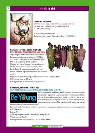 2                                                Vie de la cité



                                        Jusqu’au 30 janvier
                                        EXPOSITION « LES HABITANTS DANS LE MONDE »
                                        par les artistes Vu Dinh lâm, Jean-François Sans
                                        et Chhay Hoc Phéng

                                          Médiathèque de l’Europe
                                        Renseignements auprès du service culturel 0164662424




    Samedi 3 janvier à partir de 20 h 30
    ELECTION DE MISS CHARME ASIE 2009
    organisée par l’AdAB (Association des Asiatiques
    buxangeorgiens) en partenariat avec l'ABBEA,
    McDonald's, Champion et les Galeries Lafayette.
    Début des différents défilés à 21h30
    Un jury sera chargé de noter les participantes,
    mais le public aura lui aussi son mot à dire!
    La révélation de la gagnante sera effectuée vers
    minuit. La soirée se poursuivra ensuite avec plusieurs
    artistes.
    Dégustation de mets asiatiques et boissons sur place - Entrée: 15 €
       Gymnase Maurice-Herzog
    Renseignements et réservations au 0660465411


    Samedi 10 janvier de 13h à 16h30
    EXPOSITION ORGANISÉE PAR L’ASSOCIATION BE YOUNG
                                                Be Young, nouvelle association pour la jeunesse à Bussy, vous convie
                                                à sa première exposition. De jeunes artistes vous présenteront leurs
                                                photos, dessins, peintures urbaines réalisées en direct. Pour ce pre-
                                                mier événement, Be Young met en avant les talents méconnus de la
                                                jeunesse qui nous entoure. Une exposition polyvalente qui entend
    offrir une estrade à des artistes en devenir.
    Les membres de l'association espèrent vous compter parmi eux et partager avec vous ce moment de partage
    et de découverte.
    Entrée: 5 €
    Mail: beyoung@hotmail.fr - Site web: be. young. free. fr
       Salle Maurice-Koehl
    Renseignements au 0646408471 ou au 0685196663


                                           Bussy Scope         N° 106 - Décembre 2008
 
