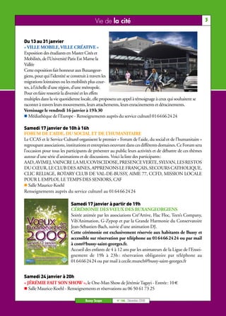 Vie de la cité                                                    3


Du 13 au 31 janvier
« VILLE MOBILE, VILLE CRÉATIVE »
Exposition des étudiants en Master Cités et
Mobilités, de l’Université Paris Est Marne la
Vallée
Cette exposition fait honneur aux Buxangeor-
giens, pour qui l’identité se construit à travers les
migrations lointaines ou les mobilités plus cour-
tes, à l’échelle d’une région, d’une métropole.
Pour en faire ressortir la diversité et les effets
multiples dans la vie quotidienne locale, elle proposera un appel à témoignage à ceux qui souhaitent se
raconter à travers leurs mouvements, leurs attachements, leurs enracinements et déracinements.
Vernissage le vendredi 16 janvier à 19h30
   Médiathèque de l’Europe - Renseignements auprès du service culturel 0164662424

Samedi 17 janvier de 10h à 16h
FORUM DE L’AIDE, DU SOCIAL ET DE L’HUMANITAIRE
Le CCAS et le Service Culturel organisent le premier « Forum de l’aide, du social et de l’humanitaire »
regroupant associations, institutions et entreprises oeuvrant dans ces différents domaines. Ce Forum sera
l’occasion pour tous les participants de présenter au public leurs activités et de débattre de ces thèmes
autour d’une série d’animations et de discussions. Voici la liste des participants:
AAD, AVIMEJ, VAINCRE LA MUCOVISCIDOSE, PRESENCE VERTE, SYLVAN, LES RESTOS
DU CŒUR, LE CLUB DES AINES, APPRENONS LE FRANÇAIS, SECOURS CATHOLIQUE,
CLIC RELIAGE, ROTARY CLUB DE VAL-DE-BUSSY, AIME 77, CCFD, MISSION LOCALE
POUR L EMPLOI, LE TEMPS DES SENIORS, CAF
   Salle Maurice-Koehl
Renseignements auprès du service culturel au 01 64 66 24 24

                            Samedi 17 janvier à partir de 19h
                            CÉRÉMONIE DES VŒUX DES BUXANGEORGIENS
                            Soirée animée par les associations Cré’Artive, Flac Floc, Teen’s Company,
                            Vib’Animation, G-Zypop et par la Grande Harmonie du Conservatoire
                            Jean-Sébastien-Bach, suivie d’une animation DJ.
                            Cette cérémonie est exclusivement réservée aux habitants de Bussy et
                            accessible sur réservation par téléphone au 0164662424 ou par mail
                            à com@bussy-saint-georges.fr.
                            Accueil des enfants de 4 à 12 ans par les animateurs de la Ligue de l’Ensei-
                            gnement de 19h à 23h : réservation obligatoire par téléphone au
                            0164662424 ou par mail à cecile.munch@bussy-saint-georges.fr


Samedi 24 janvier à 20h
« JÉRÉMIE FAIT SON SHOW », le One-Man Show de Jérémie Tagayi - Entrée: 10 €
   Salle Maurice-Koehl - Renseignements et réservations au 06 50 61 73 25

                                    Bussy Scope        N° 106 - Décembre 2008
 