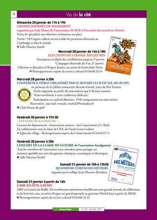 4                                            Vie de la cité
    Dimanche 25 janvier de 11h à 19h
    GRANDE JOURNÉE DE SOLIDARITÉ
    organisée par Lyly Dance de l’association ACACK à l’occasion du nouvel an chinois.
    Vente de spécialités sino-khmères et boissons sur place
    Entrée: 5 € L’argent collecté servira à aider les personnes démunies au
    Cambodge et dans le monde.
      Salle Maurice-Koehl
                                         Mercredi 28 janvier de 14h à 18h
                                ELECTIONS DU CONSEIL DES JEUNES
                     Inscriptions et dépôt des candidatures jusqu’au 9 janvier
                                       Campagne électorale du 9 au 27 janvier
    L’élection se déroulera à l’Espace Jeunes, au centre de loisirs Jules-Verne
                  Renseignements auprès du service culturel 0164662424

    Mercredi 28 janvier à 20h
    CONFÉRENCE-DÉBAT ORGANISÉE PAR LE ROTARY CLUB DE VAL-DE-BUSSY,
             en présence de la célèbre romancière Benoîte Groult, jurée du Prix Femina
              Soirée organisée au profit des associations que le Rotary soutient
               Venez nombreux à cette conférence dédicace!
              Participation au cocktail dînatoire: 25 € (uniquement sur réservation)
            Réservation par mail: renault. michel2@wanadoo.fr
     Club House du golf

    Vendredi 30 janvier à 19 h 30
    « LES VOIX DE LA NATURE »
    Concert du département « Instruments anciens » du Conservatoire J.S.-Bach
    En collaboration avec la classe de CP.A. de l’école Louis-Guibert
      Eglise du village - Renseignement auprès du Conservatoire 0164663571

    Vendredi 30 janvier à 20h
    CONCERT DE LA CLASSE DE GUITARE de l’association Amalgamme
    Tous les membres de l’association vous attendent pour partager un                                                LE COLL
                                                                                                                            EG
                                                                                                                     MAURICE E-LYCEE
                                                                                                                             RONDEA
                                                                                                                                   U ORGA
                                                                                                                                         NISE SO
    moment agréable aux sons des guitares classiques, acoustiques et électriques.                                                                N   4e



      Salle Maurice-Koehl

                                       Samedi 31 janvier de 10h à 13h30                                          SAMED
                                                                                                                       I
                                                                                                                  De 10 31 JANVIE
                                   QUATRIÈME FORUM DES MÉTIERS                                                         h00 à
                                                                                                                             13h30
                                                                                                                                   R 2009
                                                                                                                           OUVERT au lycée
                                                                                                                                   A TOUS
                                organisé par le collège-lycée Maurice-Rondeau       Trouve
                                                                                                                l’orien
                                                                                                                        ta
                                                                                                                corres tion qui te
                                                                                                                       pond
                                                                                     COLLEG
                                                                                    MAURIC E-LYCEE
                                                                                   1, place      E RON
                                                                                  77600 du clos Saint-DEAU
                                                                                          BUSS            Georg
                                                                                  Tel. :        Y-SAI           es
                                                                                         01 64        NT-GE
                                                                                               66 08        ORGE
                                                                                                     78          S




    Samedi 31 janvier à partir de 16h
    L’ASIE EN FÊTE À BUSSY
    2009 est l’année du Buffle. De nombreuses animations émailleront cette grande journée de célébration
    et de festivités, avec en point d’orgue un grand spectacle au gymnase Michel-Jazy à partir de 20h30.
       Renseignements auprès du service culturel 0164662424


                                       Bussy Scope       N° 106 - Décembre 2008
 