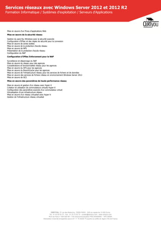 CERTYOU, 37 rue des Mathurins, 75008 PARIS - SAS au capital de 10 000 Euros
Tél : 01 42 93 52 72 - Fax : 01 70 72 02 72 - contact@certyou.com - www.certyou.com
RCS de Paris n° 804 509 461- TVA intracommunautaire FR03 804509461 - APE 8559A
Déclaration d’activité enregistrée sous le N° 11 75 52524 75 auprès du préfet de région d’Ile-de-France
Services réseaux avec Windows Server 2012 et 2012 R2
Formation Informatique / Systèmes d'exploitation / Serveurs d'Applications
Mise en œuvre d'un Proxy d'applications Web
Mise en œuvre de la sécurité réseau
Gestion du pare-feu Windows avec la sécurité avancée
Configuration d'IPSec et des règles de sécurité pour la connexion
Mise en œuvre de zones isolées
Mise en œuvre de la protection d'accès réseau
Mise en œuvre de NPS
Présentation de la protection d'accès réseau
Configuration du NAP
Configuration d'IPSec Enforcement pour le NAP
Surveillance et dépannage du NAP
Mise en œuvre du réseau pour des agences
Considérations et fonctionnalités réseau pour les agences
Mise en œuvre du DFS pour les agences
Mise en œuvre du BranchCache pour les agences
Mise en œuvre de l'infrastructure réseau pour les services de fichiers et de données
Mise en œuvre des services de fichiers réseau en environnement Windows Server 2012
Mise en œuvre de iSCI
Mise en œuvre des paramètres de haute performance réseau
Mise en œuvre et gestion d'un réseau avec Hyper-V
Création et utilisation de commutateurs virtuels Hyper-V
Configuration des paramètres avancés d'un commutateur virtuel
Virtualisation d'une infrastructure réseau
Mise en œuvre d'un réseau virtualisé avec Hyper-V
Gestion de l'infrastructure réseau virtualisé
 