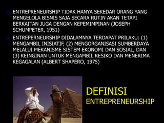  ENTREPRENEURSHIP TIDAK HANYA SEKEDAR ORANG YANG
MENGELOLA BISNIS SAJA SECARA RUTIN AKAN TETAPI
BERKAITAN JUGA DENGAN KEPEMIMPINAN (JOSEPH
SCHUMPETER, 1951)
 ENTREPERNEURSHIP DIDALAMNYA TERDAPAT PRILAKU: (1)
MENGAMBIL INISIATIF, (2) MENGORGANISASI SUMBERDAYA
MELALUI MEKANISME SISTEM EKONOMI DAN SOSIAL, DAN
(3) KEINGINAN UNTUK MENGAMBIL RESIKO DAN MENERIMA
KEGAGALAN (ALBERT SHAPERO, 1975)
DEFINISI
ENTREPRENEURSHIP
 