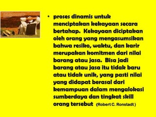 • proses dinamis untuk
menciptakan kekayaan secara
bertahap. Kekayaan diciptakan
oleh orang yang mengasumsikan
bahwa resiko, waktu, dan karir
merupakan komitmen dari nilai
barang atau jasa. Bisa jadi
barang atau jasa itu tidak baru
atau tidak unik, yang pasti nilai
yang didapat berasal dari
kemampuan dalam mengalokasi
sumberdaya dan tingkat skill
orang tersebut (Robert C. Ronstadt )
 