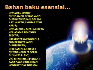 • KEMAUAN UNTUK
MENGAMBIL RESIKO YANG
DIPERHITUNGKAN, DALAM
ARTI WAKTU, EKUITAS ATAU
KARIR;
• KEMAMPUAN MERUMUSKAN
KERJASAMA TIM YANG
EFEKTIF;
• KREATIVITAS MENGELOLA
SUMBERDAYA YANG
DIBUTUHKAN;
• KETERAMPILAN DASAR
MEMBANGUN “A SOLID
BUSINESS PLAN”;
• VISI MENGENALI PELUANG
PADA SAAT SITUASI DAN
KONDISI TIDAK NORMAL.
 