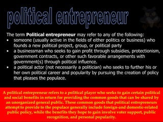 A political entrepreneur refers to a political player who seeks to gain certain political
and social benefits in return for providing the common goods that can be shared by
an unorganized general public. These common goods that political entrepreneurs
attempt to provide to the populace generally include foreign-and domestic-related
public policy, while the benefits they hope to gain involve voter support, public
recognition, and personal popularity.
The term Political entrepreneur may refer to any of the following:
• someone (usually active in the fields of either politics or business) who
founds a new political project, group, or political party
• a businessman who seeks to gain profit through subsidies, protectionism,
government contracts, or other such favorable arrangements with
government(s) through political influence.
• a political actor (not necessarily a politician) who seeks to further his or
her own political career and popularity by pursuing the creation of policy
that pleases the populace.
 