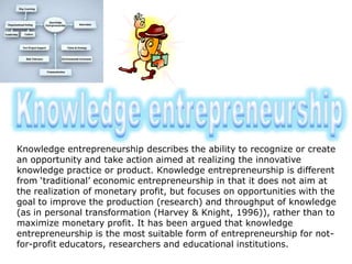 Knowledge entrepreneurship describes the ability to recognize or create
an opportunity and take action aimed at realizing the innovative
knowledge practice or product. Knowledge entrepreneurship is different
from ‘traditional’ economic entrepreneurship in that it does not aim at
the realization of monetary profit, but focuses on opportunities with the
goal to improve the production (research) and throughput of knowledge
(as in personal transformation (Harvey & Knight, 1996)), rather than to
maximize monetary profit. It has been argued that knowledge
entrepreneurship is the most suitable form of entrepreneurship for not-
for-profit educators, researchers and educational institutions.
 