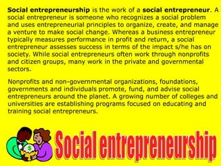 Social entrepreneurship is the work of a social entrepreneur. A
social entrepreneur is someone who recognizes a social problem
and uses entrepreneurial principles to organize, create, and manage
a venture to make social change. Whereas a business entrepreneur
typically measures performance in profit and return, a social
entrepreneur assesses success in terms of the impact s/he has on
society. While social entrepreneurs often work through nonprofits
and citizen groups, many work in the private and governmental
sectors.
Nonprofits and non-governmental organizations, foundations,
governments and individuals promote, fund, and advise social
entrepreneurs around the planet. A growing number of colleges and
universities are establishing programs focused on educating and
training social entrepreneurs.
 