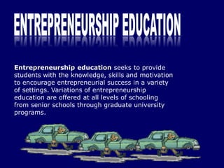 Entrepreneurship education seeks to provide
students with the knowledge, skills and motivation
to encourage entrepreneurial success in a variety
of settings. Variations of entrepreneurship
education are offered at all levels of schooling
from senior schools through graduate university
programs.
 