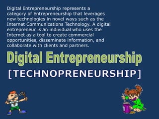 Digital Entrepreneurship represents a
category of Entrepreneurship that leverages
new technologies in novel ways such as the
Internet Communications Technology. A digital
entrepreneur is an individual who uses the
Internet as a tool to create commercial
opportunities, disseminate information, and
collaborate with clients and partners.
 
