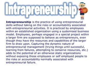 Intrapreneurship is the practice of using entrepreneurial
skills without taking on the risks or accountability associated
with entrepreneurial activities. It is practiced by employees
within an established organization using a systemised business
model. Employees, perhaps engaged in a special project within
a larger firm are supposed to behave as entrepreneurs, even
though they have the resources and capabilities of the larger
firm to draw upon. Capturing the dynamic nature of
entrepreneurial management (trying things until successful,
learning from failures, attempting to conserve resources, etc.)
adds to the potential of an otherwise static organizations
without exposing those employees or self employed people to
the risks or accountability normally associated with
entrepreneurial failure.
 