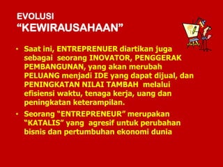EVOLUSI
“KEWIRAUSAHAAN”
• Saat ini, ENTREPRENUER diartikan juga
sebagai seorang INOVATOR, PENGGERAK
PEMBANGUNAN, yang akan merubah
PELUANG menjadi IDE yang dapat dijual, dan
PENINGKATAN NILAI TAMBAH melalui
efisiensi waktu, tenaga kerja, uang dan
peningkatan keterampilan.
• Seorang “ENTREPRENEUR” merupakan
“KATALIS” yang agresif untuk perubahan
bisnis dan pertumbuhan ekonomi dunia
 