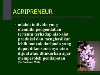AGRIPRENEUR
adalah individu yang
memiliki pengendalian
tertentu terhadap alat-alat
produksi dan menghasilkan
lebih banyak daripada yang
dapat dikonsumsinya atau
dijual atau ditukarkan agar
memperoleh pendapatan
(McClelland, 1961)
 