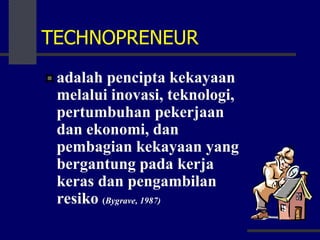 TECHNOPRENEUR
adalah pencipta kekayaan
melalui inovasi, teknologi,
pertumbuhan pekerjaan
dan ekonomi, dan
pembagian kekayaan yang
bergantung pada kerja
keras dan pengambilan
resiko (Bygrave, 1987)
 