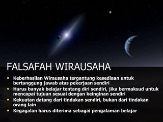 • Keberhasilan Wirausaha tergantung kesediaan untuk
bertanggung jawab atas pekerjaan sendiri
• Harus banyak belajar tentang diri sendiri, jika bermaksud untuk
mencapai tujuan sesuai dengan keinginan sendiri
• Kekuatan datang dari tindakan sendiri, bukan dari tindakan
orang lain
• Kegagalan harus diterima sebagai pengalaman belajar
FALSAFAH WIRAUSAHA
 