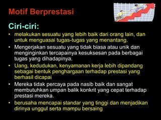 Ciri-ciri:
• melakukan sesuatu yang lebih baik dari orang lain, dan
untuk menguasai tugas-tugas yang menantang.
• Mengerjakan sesuatu yang tidak biasa atau unik dan
menginginkan tercapainya kesuksesan pada berbagai
tugas yang dihadapinya.
• Uang, kedudukan, kenyamanan kerja lebih dipandang
sebagai bentuk penghargaan terhadap prestasi yang
berhasil dicapai
• Mereka tidak percaya pada nasib baik dan sangat
membutuhkan umpan balik konkrit yang cepat terhadap
prestasi mereka.
• berusaha mencapai standar yang tinggi dan menjadikan
dirinya unggul serta mampu bersaing
Motif Berprestasi
 