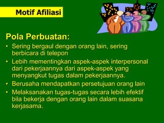 Pola Perbuatan:
• Sering bergaul dengan orang lain, sering
berbicara di telepon
• Lebih mementingkan aspek-aspek interpersonal
dari pekerjaannya dari aspek-aspek yang
menyangkut tugas dalam pekerjaannya.
• Berusaha mendapatkan persetujuan orang lain
• Melaksanakan tugas-tugas secara lebih efektif
bila bekerja dengan orang lain dalam suasana
kerjasama.
Motif Afiliasi
 