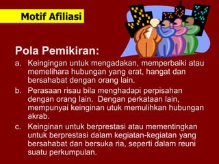 Pola Pemikiran:
a. Keingingan untuk mengadakan, memperbaiki atau
memelihara hubungan yang erat, hangat dan
bersahabat dengan orang lain.
b. Perasaan risau bila menghadapi perpisahan
dengan orang lain. Dengan perkataan lain,
mempunyai keinginan utuk memulihkan hubungan
akrab.
c. Keinginan untuk berprestasi atau mementingkan
untuk berprestasi dalam kegiatan-kegiatan yang
bersahabat dan bersuka ria, seperti dalam reuni
suatu perkumpulan.
Motif Afiliasi
 
