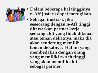 • Dalam beberapa hal tingginya
n-Aff justeru dapat merugikan.
• Sebagai ilustrasi, jika
seseorang dengan n-Aff tinggi
ditawarkan partner kerja
seorang ahli yang tidak dikenal
atau teman dekatnya, maka dia
akan cenderung memilih
teman dekatnya. Hal ini yang
membedakan dengan orang
yang memiliki n-Ach tinggi
yang akan memilih ahli
sebagai partner.
 