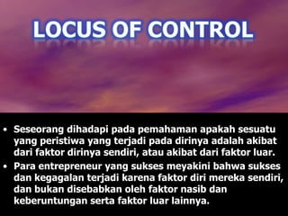 • Seseorang dihadapi pada pemahaman apakah sesuatu
yang peristiwa yang terjadi pada dirinya adalah akibat
dari faktor dirinya sendiri, atau akibat dari faktor luar.
• Para entrepreneur yang sukses meyakini bahwa sukses
dan kegagalan terjadi karena faktor diri mereka sendiri,
dan bukan disebabkan oleh faktor nasib dan
keberuntungan serta faktor luar lainnya.
 