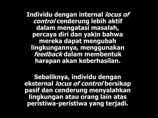 Individu dengan internal locus of
control cenderung lebih aktif
dalam mengatasi masalah,
percaya diri dan yakin bahwa
mereka dapat mengubah
lingkungannya, menggunakan
feedback dalam membentuk
harapan akan keberhasilan.
Sebaliknya, individu dengan
eksternal locus of control bersikap
pasif dan cenderung menyalahkan
lingkungan atau orang lain atas
peristiwa-peristiwa yang terjadi.
 