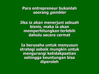 Para entrepreneur bukanlah
seorang gambler
Jika ia akan menerjuni sebuah
bisnis, maka ia akan
memperhitungkan terlebih
dahulu secara cermat
Ia berusaha untuk menyusun
strategi sebaik mungkin untuk
mengurangi ketidakpastian
sehingga keuntungan bisa
diperoleh
 