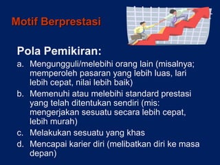 Motif Berprestasi
Pola Pemikiran:
a. Mengungguli/melebihi orang lain (misalnya;
memperoleh pasaran yang lebih luas, lari
lebih cepat, nilai lebih baik)
b. Memenuhi atau melebihi standard prestasi
yang telah ditentukan sendiri (mis:
mengerjakan sesuatu secara lebih cepat,
lebih murah)
c. Melakukan sesuatu yang khas
d. Mencapai karier diri (melibatkan diri ke masa
depan)
 