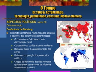 O Tempo
DE 1960 À ACTUALIDADE:
Tecnologia, publicidade, consumo. Moda e efémero
ASPECTOS POLÍTICOS - Anos 60:
Descolonização
Conferência de Bandung
Realizada na Indonésia, reúne 29 países africanos
e asiáticos, dela sairam várias determinações:
Condenação do Colonialismo e da
discriminação racial
Condenação da corrida às armas nucleares
Defesa do direito à autodeterminação dos
povos
Defesa da cooperação dos paises afro-
asiáticos
Criação do movimento dos Não-Alinhados
(países que se demarcavam da influência
americana ou soviética) 11
Fotografia nocturna que mostra o contraste
entre o Norte e o Sul da Coreia
11
Fotografia nocturna que mostra o
contraste entre o Norte e o Sul da
Coreia
 