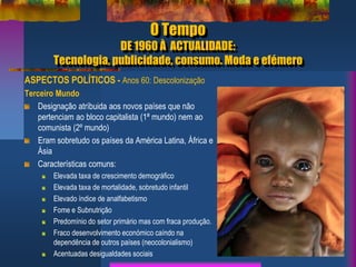 O Tempo
DE 1960 À ACTUALIDADE:
Tecnologia, publicidade, consumo. Moda e efémero
ASPECTOS POLÍTICOS - Anos 60: Descolonização
Terceiro Mundo
Designação atríbuida aos novos países que não
pertenciam ao bloco capitalista (1ª mundo) nem ao
comunista (2º mundo)
Eram sobretudo os países da América Latina, África e
Ásia
Características comuns:
Elevada taxa de crescimento demográfico
Elevada taxa de mortalidade, sobretudo infantil
Elevado índice de analfabetismo
Fome e Subnutrição
Predomínio do setor primário mas com fraca produção.
Fraco desenvolvimento económico caíndo na
dependência de outros países (neocolonialismo)
Acentuadas desigualdades sociais
 