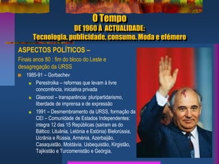 O Tempo
DE 1960 À ACTUALIDADE:
Tecnologia, publicidade, consumo. Moda e efémero
ASPECTOS POLÍTICOS –
Finais anos 80 : fim do bloco do Leste e
desagregação da URSS
1985-91 – Gorbachev
Perestroika – reformas que levam à livre
concorrência, iniciativa privada
Glasnost – transparência: pluripartidarismo,
liberdade de imprensa e de expressão
1991 – Desmembramento da URSS, formação da
CEI – Comunidade de Estados Independentes:
integra 12 das 15 Repúblicas (saíram as do
Báltico: Lituânia, Letónia e Estónia) Bielorússia,
Ucrânia e Rússia, Arménia, Azerbaijão,
Casaquistão, Moldávia, Usbequistão, Kirgistão,
Tajikistão e Turcomenistão e Geórgia.
 