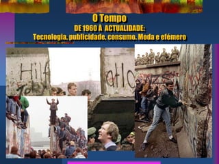 O Tempo
DE 1960 À ACTUALIDADE:
Tecnologia, publicidade, consumo. Moda e efémero
 