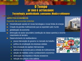 O Tempo
DE 1960 À ACTUALIDADE:
Tecnologia, publicidade, consumo. Moda e efémero
ASPECTOS ECONÓMICOS
Expansão das economias ocidentais
Industrialização aposta em novas tecnologias e novas fontes de energia
Criação de grandes multinacionais que se expandem pelo mundo
globalização da economia
diminuição do sector secundário (rarefacção da classe operária) e enorme
crescimento do terciário
Desenvolvimento do neoliberalismo:
pouca intervenção do governo no mercado de trabalho
política de privatização de empresas estatais
livre circulação de capitais internacionais
abertura da economia para a entrada de multinacionais
adoção de medidas contra o protecionismo económico
diminuição dos impostos e tributos excessivos
redução dos preços e dos salários
 