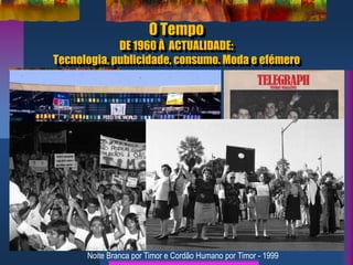 O Tempo
DE 1960 À ACTUALIDADE:
Tecnologia, publicidade, consumo. Moda e efémero
Concerto Live AID
1985
Skinheads
Noite Branca por Timor e Cordão Humano por Timor - 1999
 