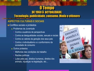 O Tempo
DE 1960 À ACTUALIDADE:
Tecnologia, publicidade, consumo. Moda e efémero
ASPECTOS CULTURAIS E SOCIAIS
Conflitos sociais e protestos
Problemas da Juventude
• Contra a ausência de perspectivas
• Contra as desigualdades sociais, sexuais e raciais
• Contra os valores da geração dos seus pais
• Contra o individualismo e o conformismo da
sociedade de consumo
Outros protestos
• Melhorias das condições de trabalho
• Razões políticas
• Lutas pela paz, direitos humanos, direitos dos
animais, injustiças na legislação, etc…
 