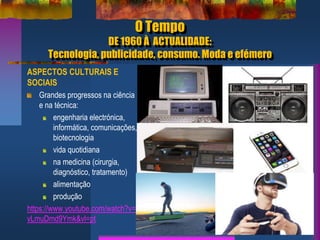 O Tempo
DE 1960 À ACTUALIDADE:
Tecnologia, publicidade, consumo. Moda e efémero
ASPECTOS CULTURAIS E
SOCIAIS
Grandes progressos na ciência
e na técnica:
engenharia electrónica,
informática, comunicações,
biotecnologia
vida quotidiana
na medicina (cirurgia,
diagnóstico, tratamento)
alimentação
produção
https://www.youtube.com/watch?v=
vLmuDmd9Ymk&vl=pt
 
