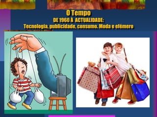 O Tempo
DE 1960 À ACTUALIDADE:
Tecnologia, publicidade, consumo. Moda e efémero
 
